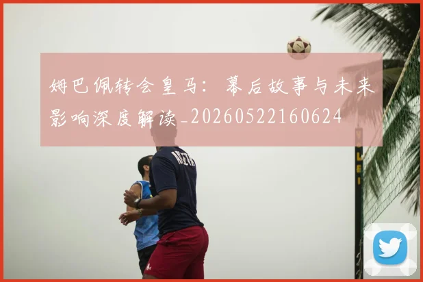 姆巴佩转会皇马:幕后故事与未来影响深度解读_20260522160624