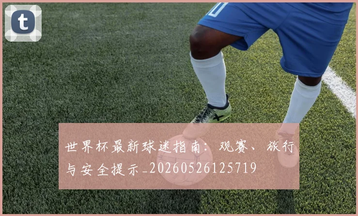 世界杯最新球迷指南:观赛、旅行与安全提示_20260526125719