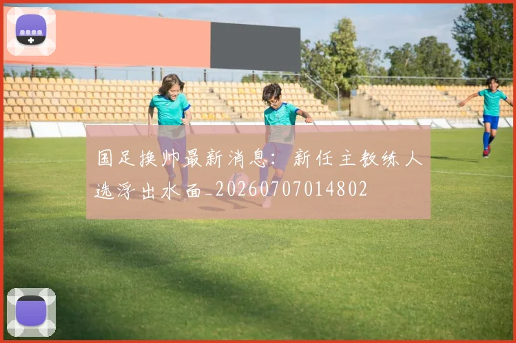 国足换帅最新消息：新任主教练人选浮出水面_20260707014802