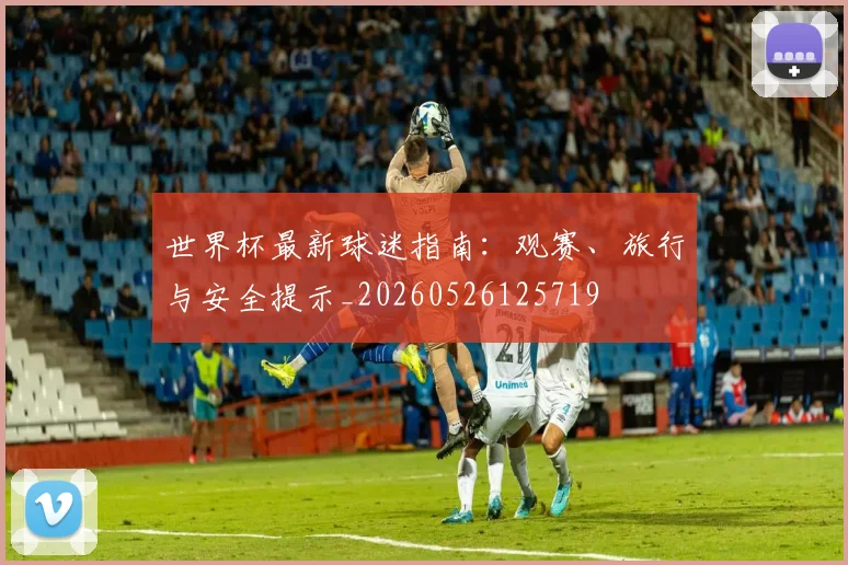 世界杯最新球迷指南:观赛、旅行与安全提示_20260526125719