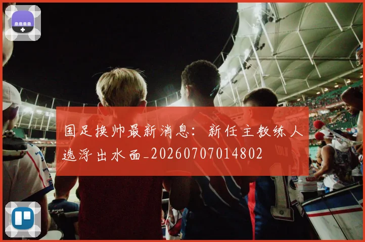 国足换帅最新消息:新任主教练人选浮出水面_20260707014802