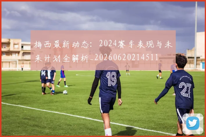 梅西最新动态：2024赛季表现与未来计划全解析_20260620214511