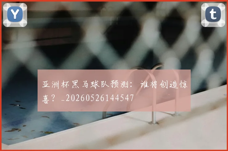 亚洲杯黑马球队预测：谁将创造惊喜？_20260526144547