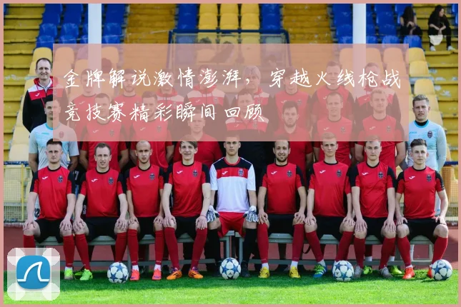 金牌解说激情澎湃，穿越火线枪战竞技赛精彩瞬间回顾