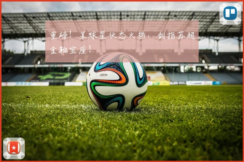 重磅！某球星状态火热，剑指苏超金靴宝座！