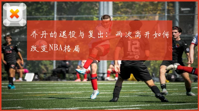 乔丹的退役与复出：两次离开如何改变NBA格局