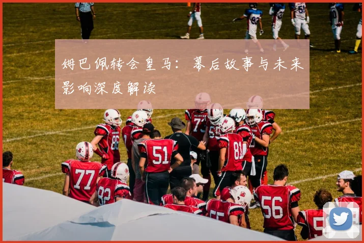 姆巴佩转会皇马：幕后故事与未来影响深度解读